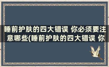 睡前护肤的四大错误 你必须要注意哪些(睡前护肤的四大错误 你必须要注意的是)